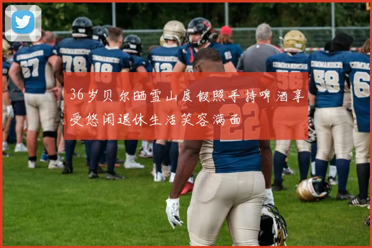 36岁贝尔晒雪山度假照手持啤酒享受悠闲退休生活笑容满面