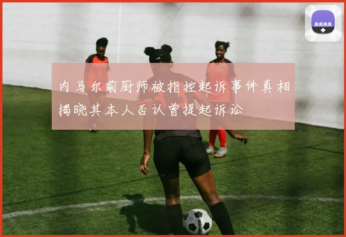 内马尔前厨师被指控起诉事件真相揭晓其本人否认曾提起诉讼