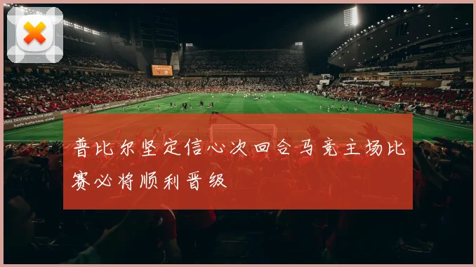 普比尔坚定信心次回合马竞主场比赛必将顺利晋级