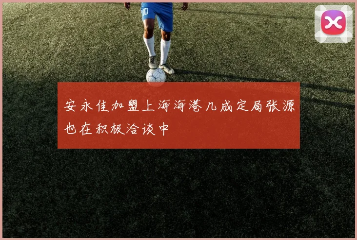 安永佳加盟上海海港几成定局张源也在积极洽谈中