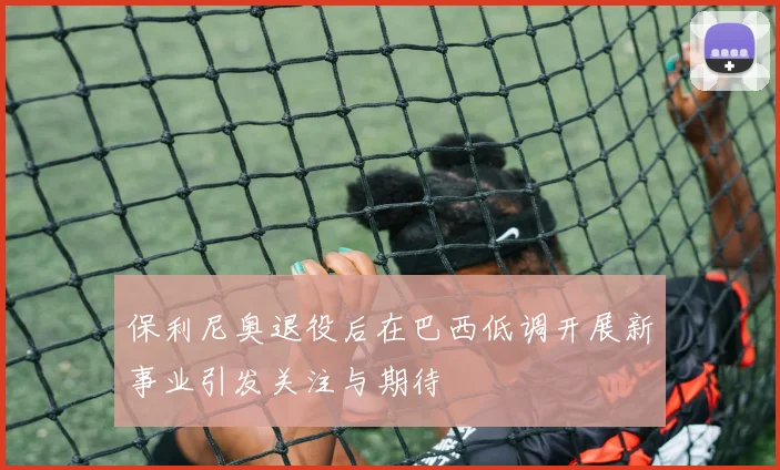 保利尼奥退役后在巴西低调开展新事业引发关注与期待