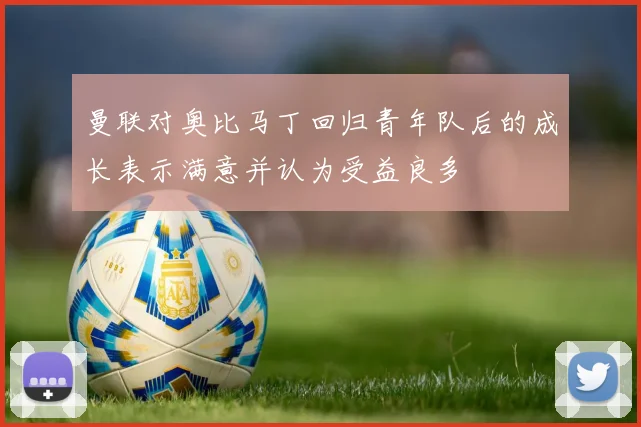 曼联对奥比马丁回归青年队后的成长表示满意并认为受益良多