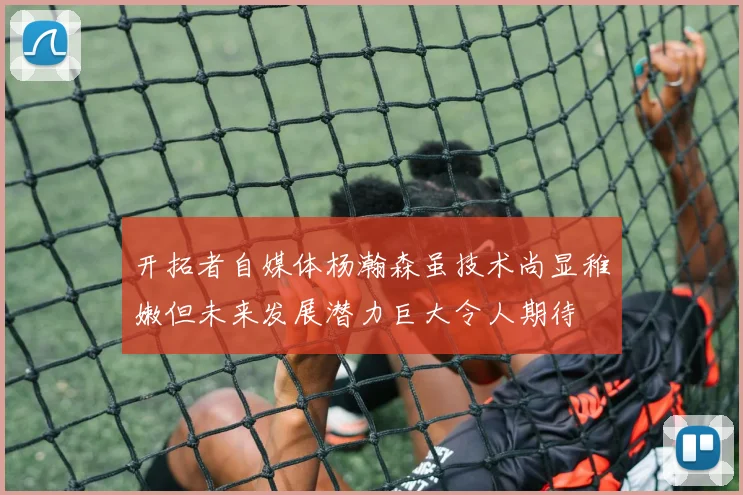 开拓者自媒体杨瀚森虽技术尚显稚嫩但未来发展潜力巨大令人期待
