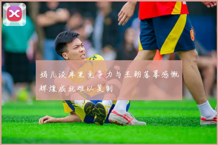 娟儿谈库里竞争力与王朝落幕感慨辉煌成就难以复制