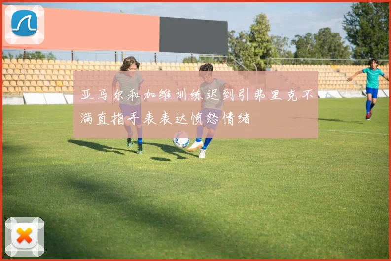 亚马尔和加维训练迟到引弗里克不满直指手表表达愤怒情绪