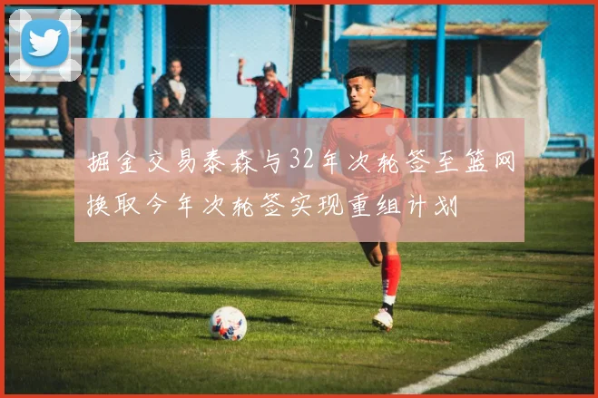掘金交易泰森与32年次轮签至篮网换取今年次轮签实现重组计划