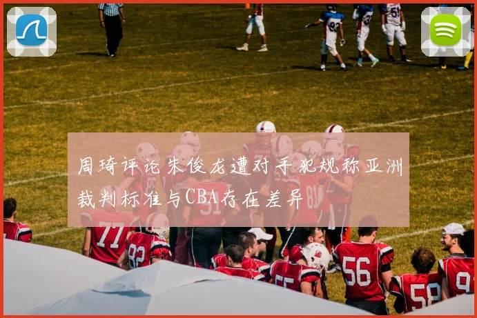 周琦评论朱俊龙遭对手犯规称亚洲裁判标准与CBA存在差异