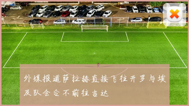 外媒报道萨拉赫直接飞往开罗与埃及队会合不前往吉达