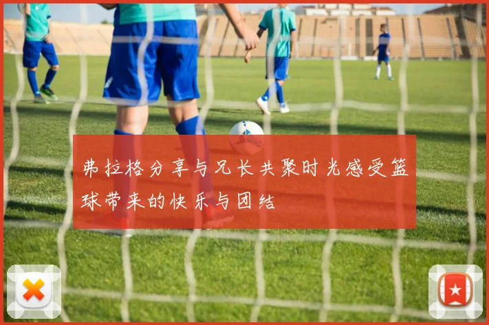 弗拉格分享与兄长共聚时光感受篮球带来的快乐与团结