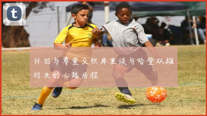 怀旧与尊重交织库里谈与哈登双雄对决的心路历程