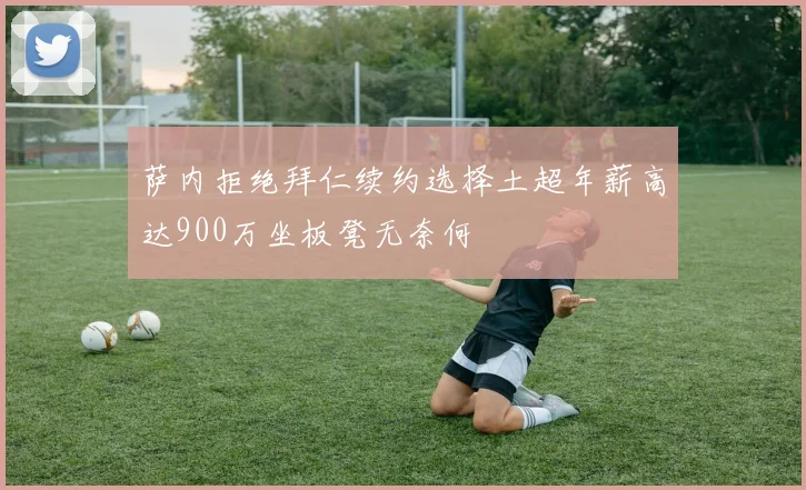 萨内拒绝拜仁续约选择土超年薪高达900万坐板凳无奈何
