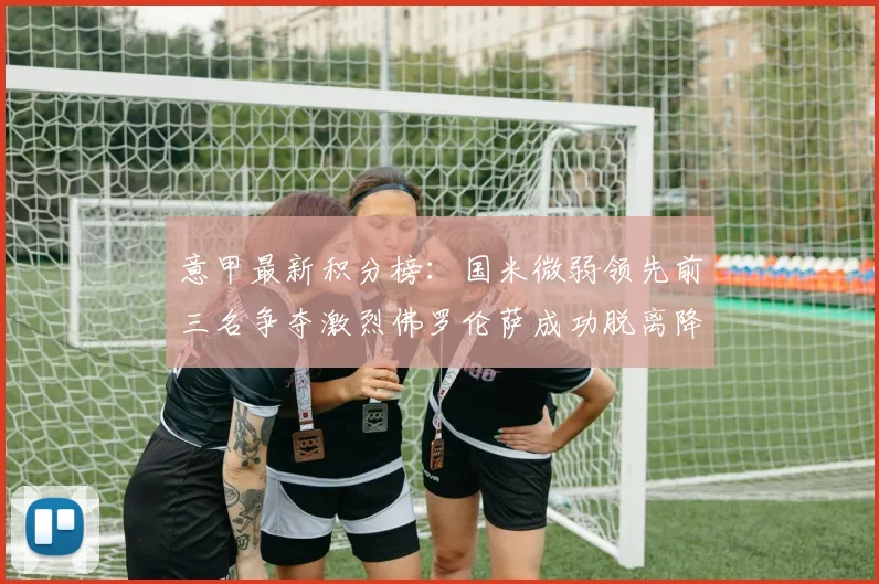 意甲最新积分榜：国米微弱领先前三名争夺激烈佛罗伦萨成功脱离降级区
