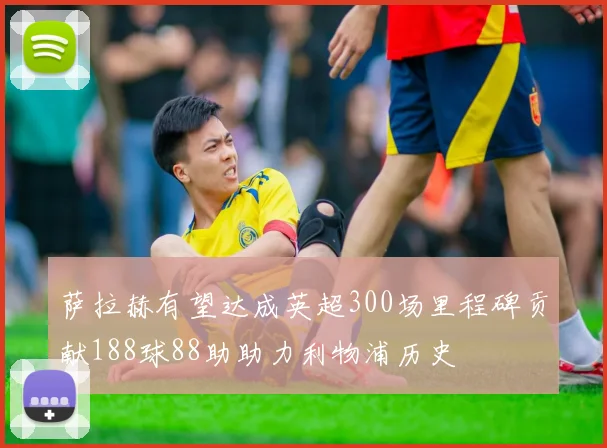 萨拉赫有望达成英超300场里程碑贡献188球88助助力利物浦历史