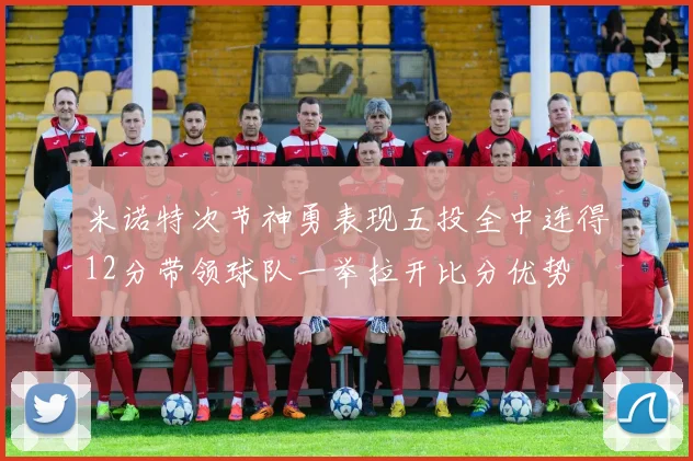 米诺特次节神勇表现五投全中连得12分带领球队一举拉开比分优势