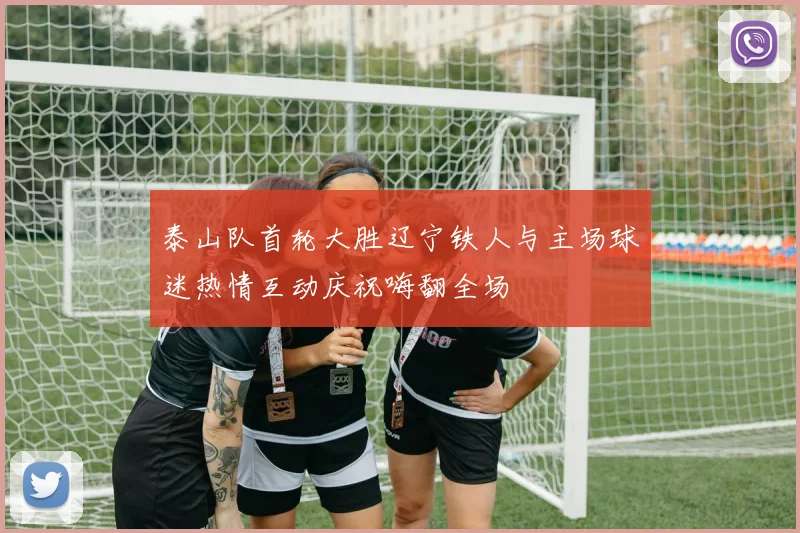 泰山队首轮大胜辽宁铁人与主场球迷热情互动庆祝嗨翻全场