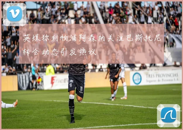 英媒称利物浦阿森纳关注巴斯托尼转会动态引发热议