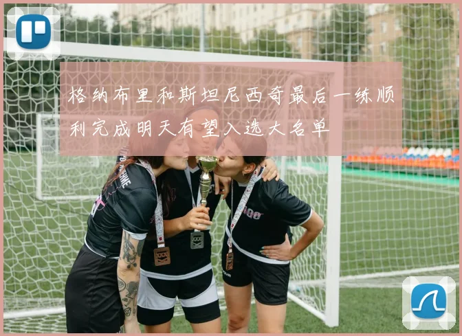格纳布里和斯坦尼西奇最后一练顺利完成明天有望入选大名单