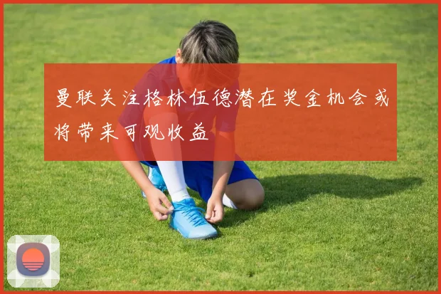 曼联关注格林伍德潜在奖金机会或将带来可观收益