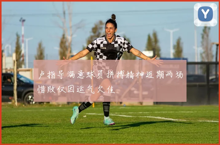 卢指导满意球员拼搏精神近期两场惜败仅因运气欠佳