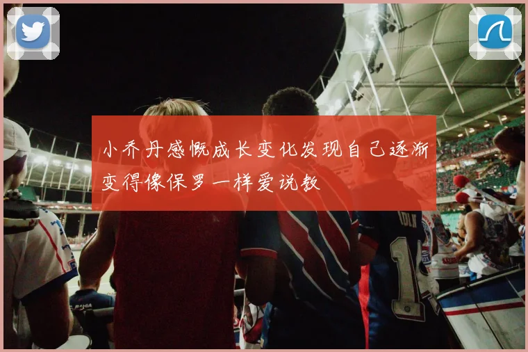 小乔丹感慨成长变化发现自己逐渐变得像保罗一样爱说教