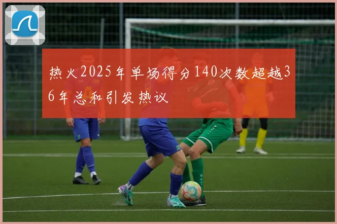 热火2025年单场得分140次数超越36年总和引发热议