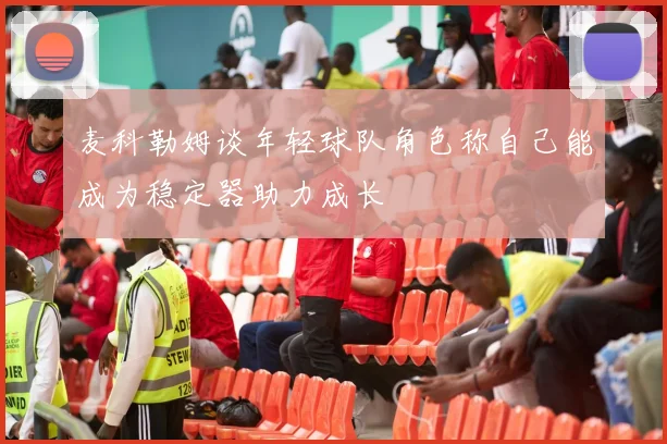 麦科勒姆谈年轻球队角色称自己能成为稳定器助力成长