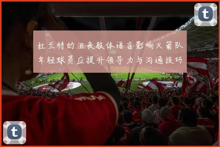 杜兰特的沮丧肢体语言影响火箭队年轻球员应提升领导力与沟通技巧