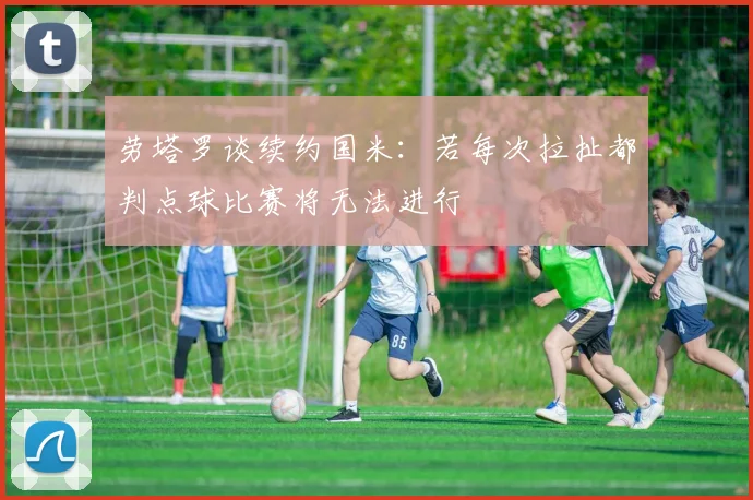 劳塔罗谈续约国米：若每次拉扯都判点球比赛将无法进行