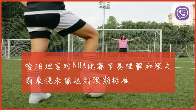 哈珀坦言对NBA比赛节奏理解加深之前表现未能达到预期标准