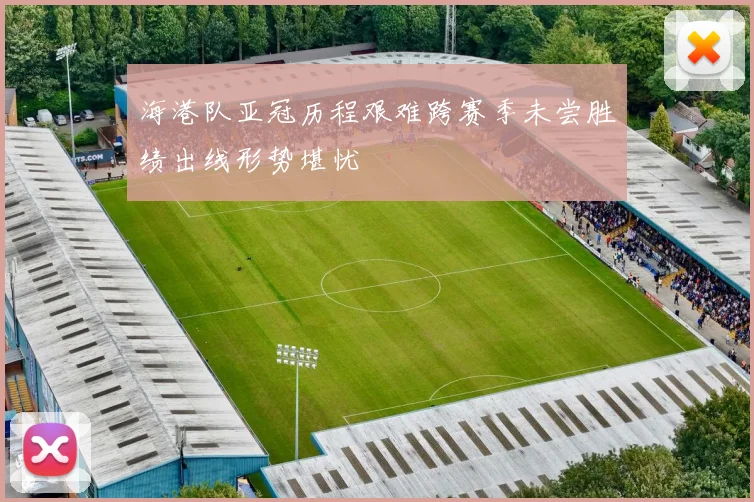 海港队亚冠历程艰难跨赛季未尝胜绩出线形势堪忧