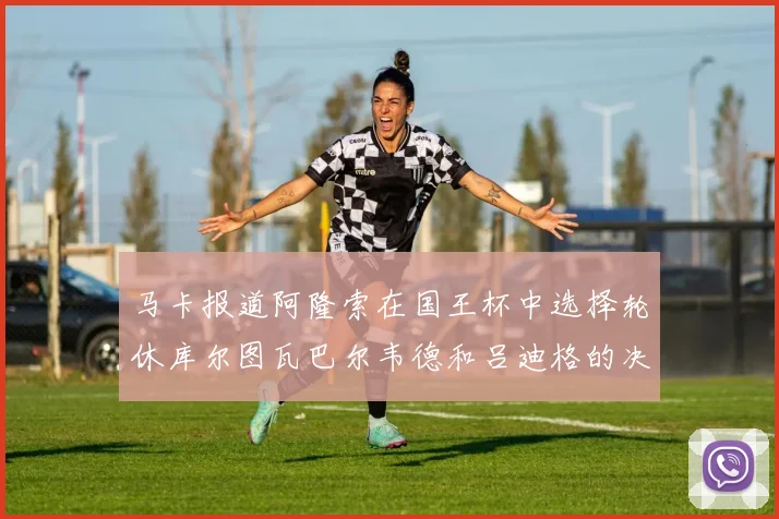 马卡报道阿隆索在国王杯中选择轮休库尔图瓦巴尔韦德和吕迪格的决定
