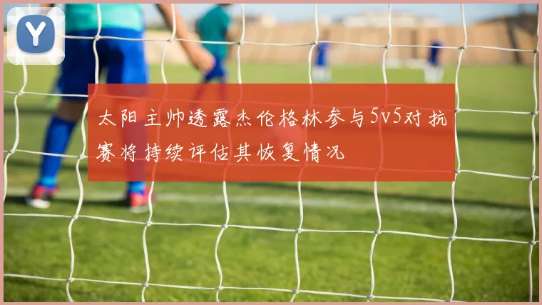 太阳主帅透露杰伦格林参与5v5对抗赛将持续评估其恢复情况