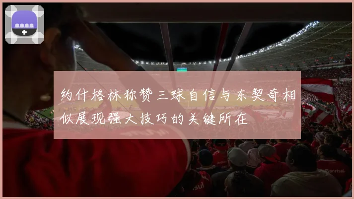 约什格林称赞三球自信与东契奇相似展现强大技巧的关键所在