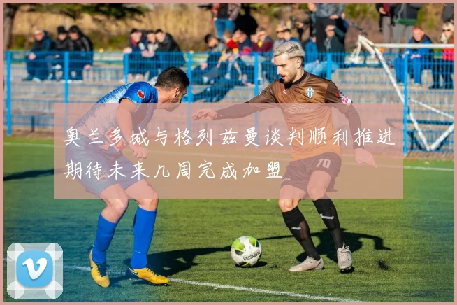 奥兰多城与格列兹曼谈判顺利推进期待未来几周完成加盟