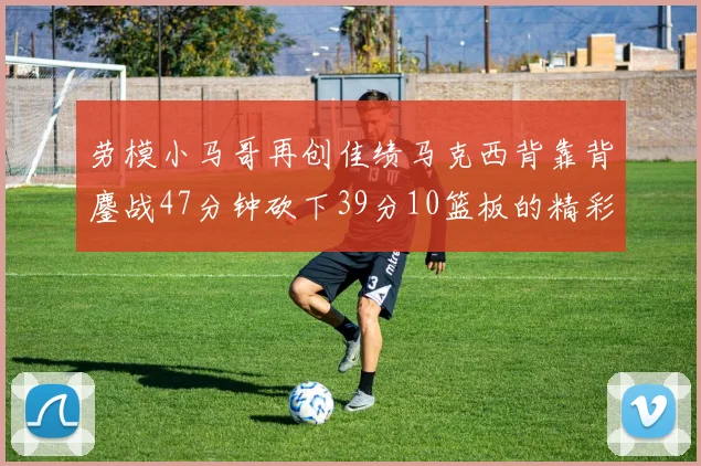 劳模小马哥再创佳绩马克西背靠背鏖战47分钟砍下39分10篮板的精彩表现