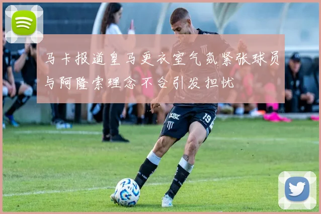 马卡报道皇马更衣室气氛紧张球员与阿隆索理念不合引发担忧
