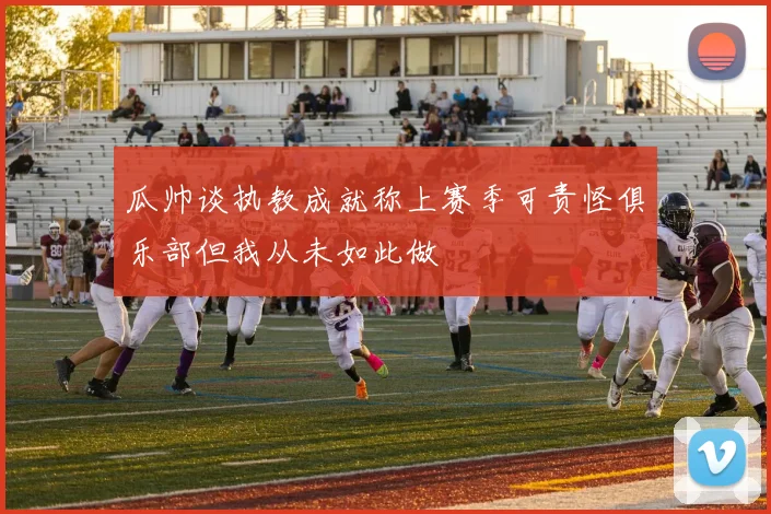 瓜帅谈执教成就称上赛季可责怪俱乐部但我从未如此做