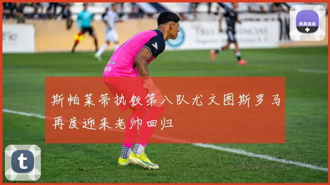 斯帕莱蒂执教第八队尤文图斯罗马再度迎来老帅回归